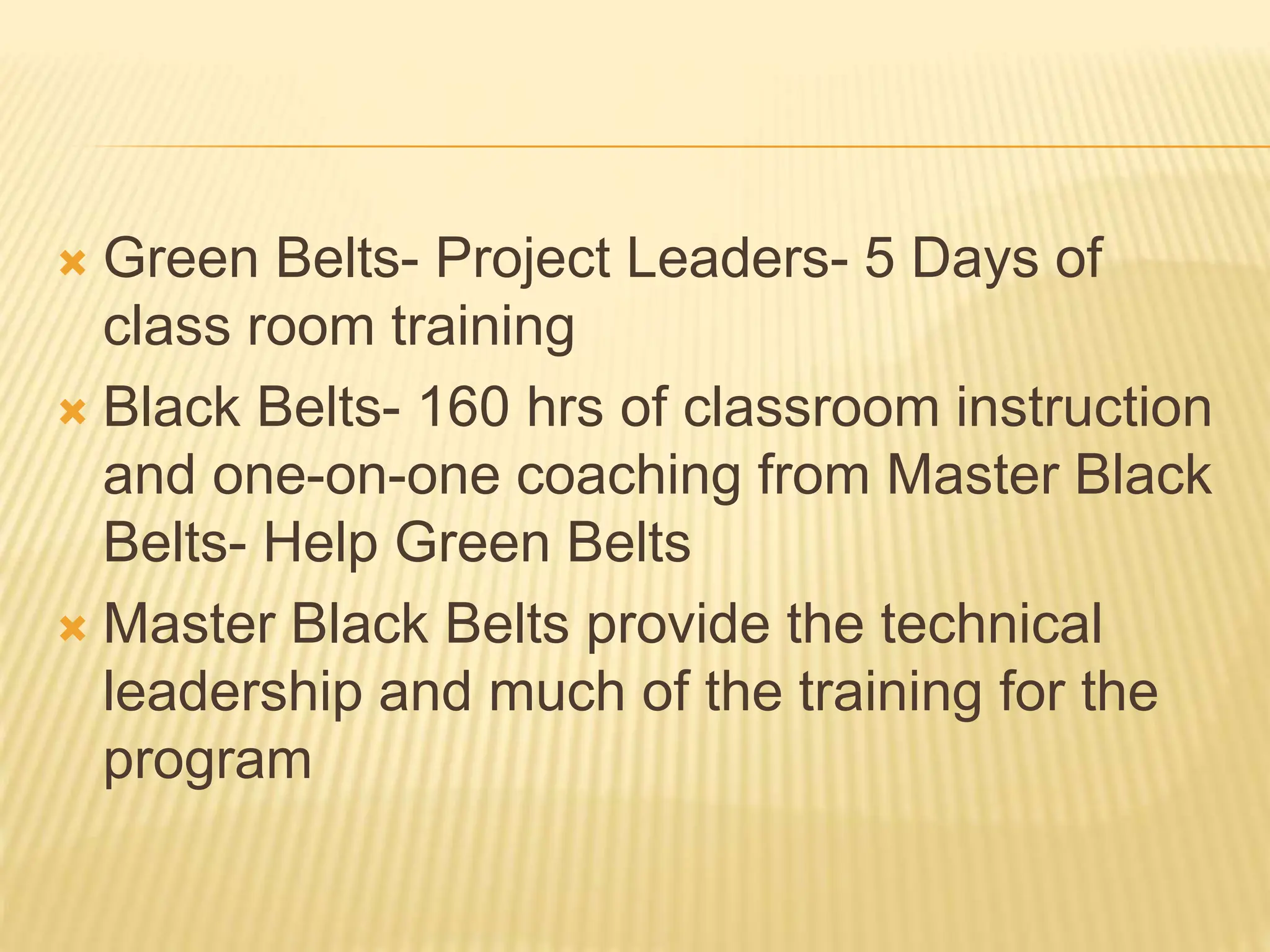  Green Belts- Project Leaders- 5 Days of
class room training
 Black Belts- 160 hrs of classroom instruction
and one-on-one coaching from Master Black
Belts- Help Green Belts
 Master Black Belts provide the technical
leadership and much of the training for the
program
 