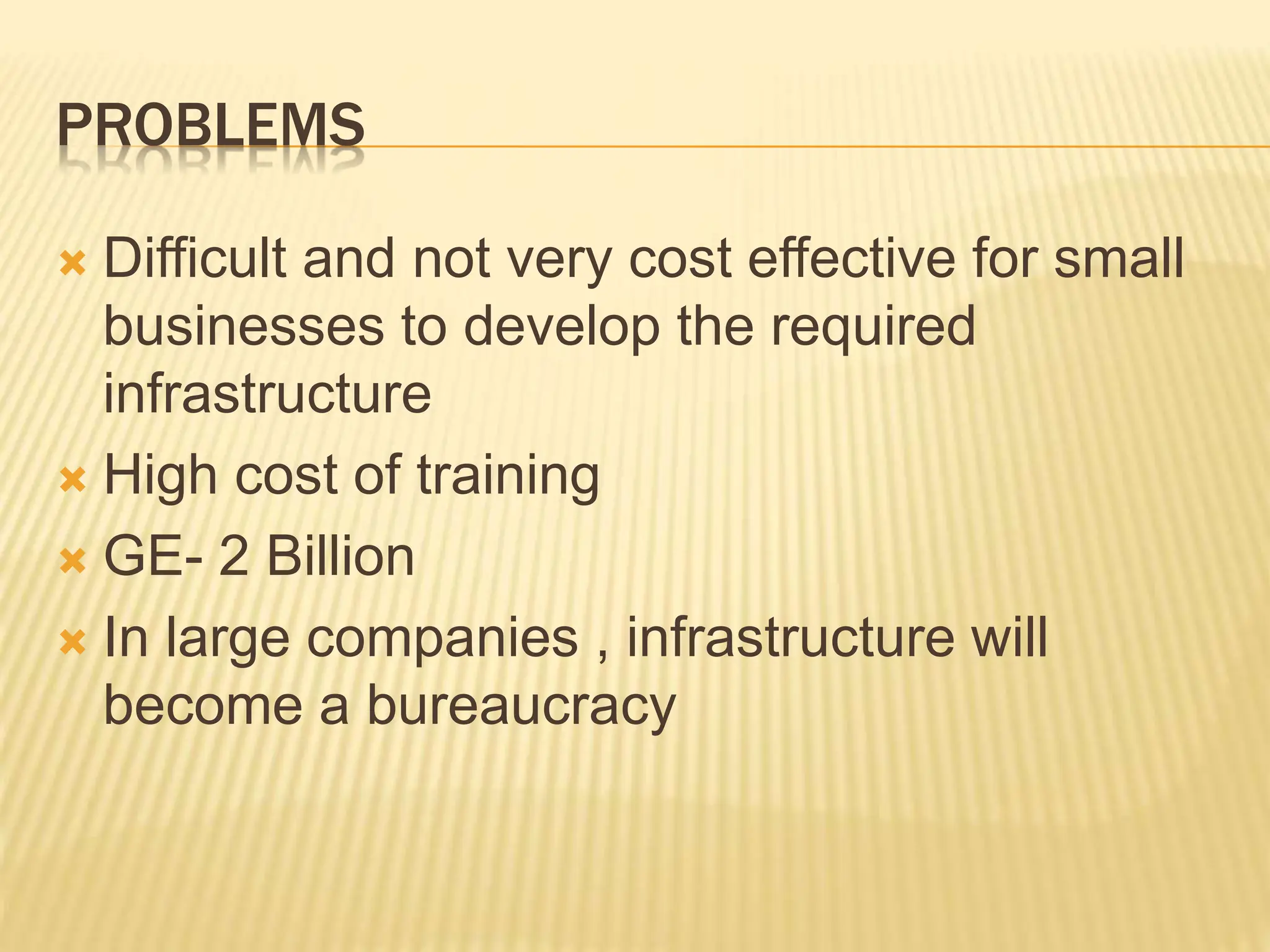 PROBLEMS
 Difficult and not very cost effective for small
businesses to develop the required
infrastructure
 High cost of training
 GE- 2 Billion
 In large companies , infrastructure will
become a bureaucracy
 
