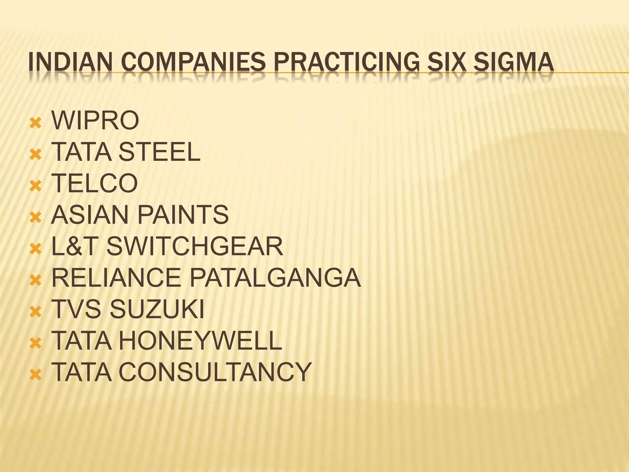 INDIAN COMPANIES PRACTICING SIX SIGMA
 WIPRO
 TATA STEEL
 TELCO
 ASIAN PAINTS
 L&T SWITCHGEAR
 RELIANCE PATALGANGA
 TVS SUZUKI
 TATA HONEYWELL
 TATA CONSULTANCY
 