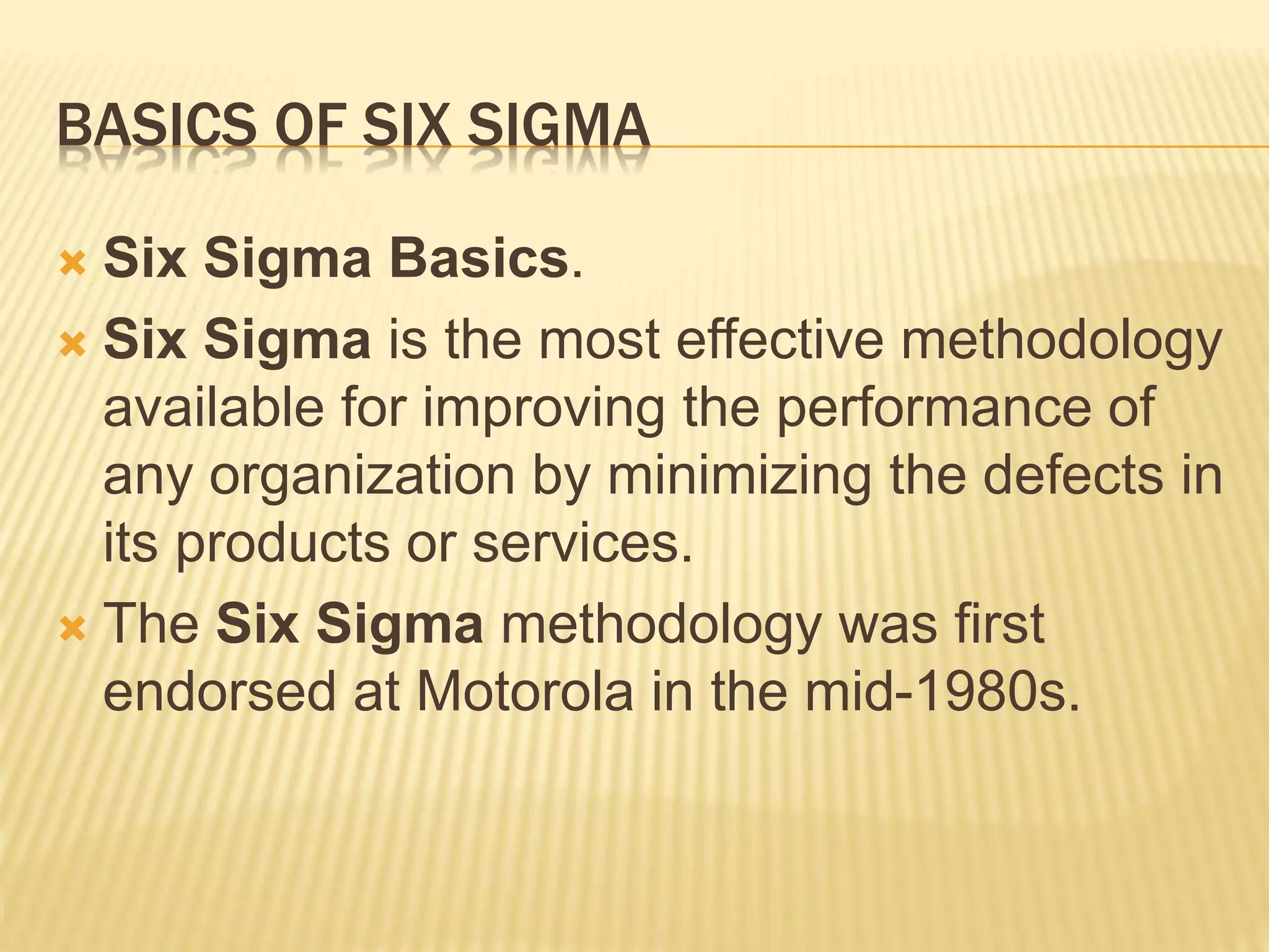 BASICS OF SIX SIGMA
 Six Sigma Basics.
 Six Sigma is the most effective methodology
available for improving the performance of
any organization by minimizing the defects in
its products or services.
 The Six Sigma methodology was first
endorsed at Motorola in the mid-1980s.
 