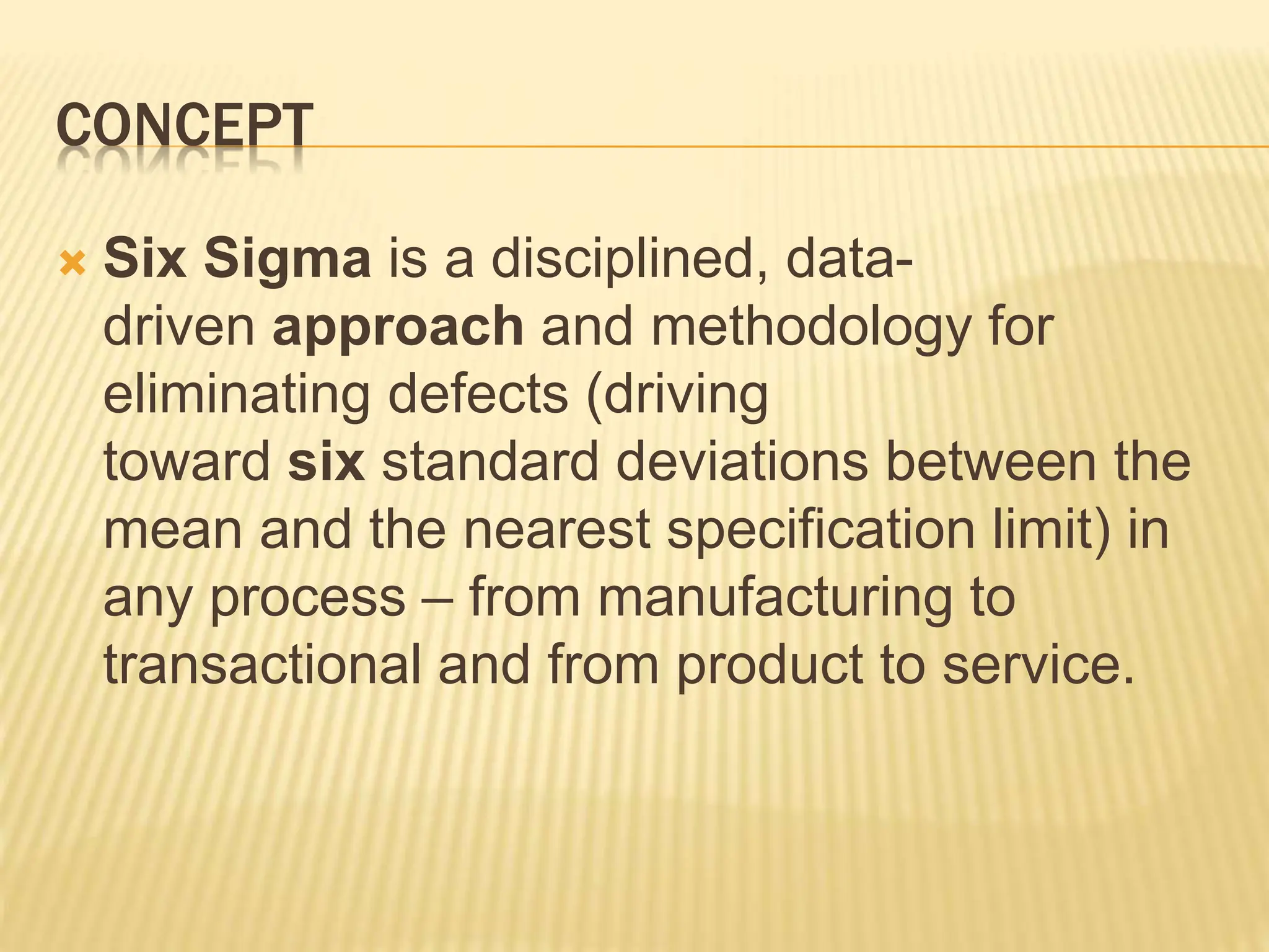 CONCEPT
 Six Sigma is a disciplined, data-
driven approach and methodology for
eliminating defects (driving
toward six standard deviations between the
mean and the nearest specification limit) in
any process – from manufacturing to
transactional and from product to service.
 
