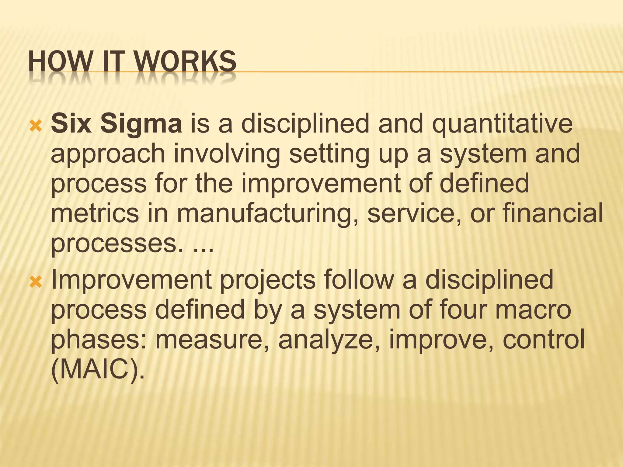 HOW IT WORKS
 Six Sigma is a disciplined and quantitative
approach involving setting up a system and
process for the improvement of defined
metrics in manufacturing, service, or financial
processes. ...
 Improvement projects follow a disciplined
process defined by a system of four macro
phases: measure, analyze, improve, control
(MAIC).
 