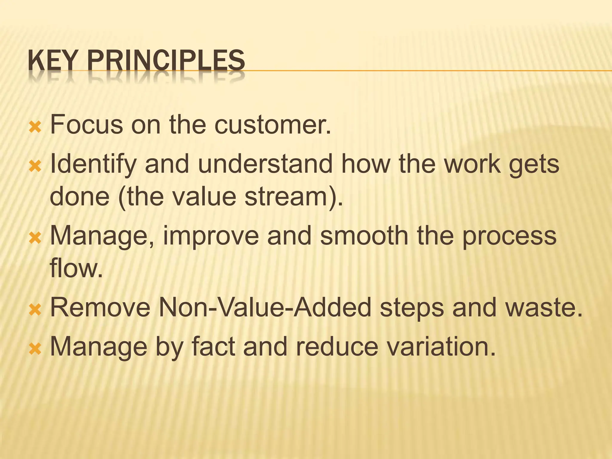 KEY PRINCIPLES
 Focus on the customer.
 Identify and understand how the work gets
done (the value stream).
 Manage, improve and smooth the process
flow.
 Remove Non-Value-Added steps and waste.
 Manage by fact and reduce variation.
 