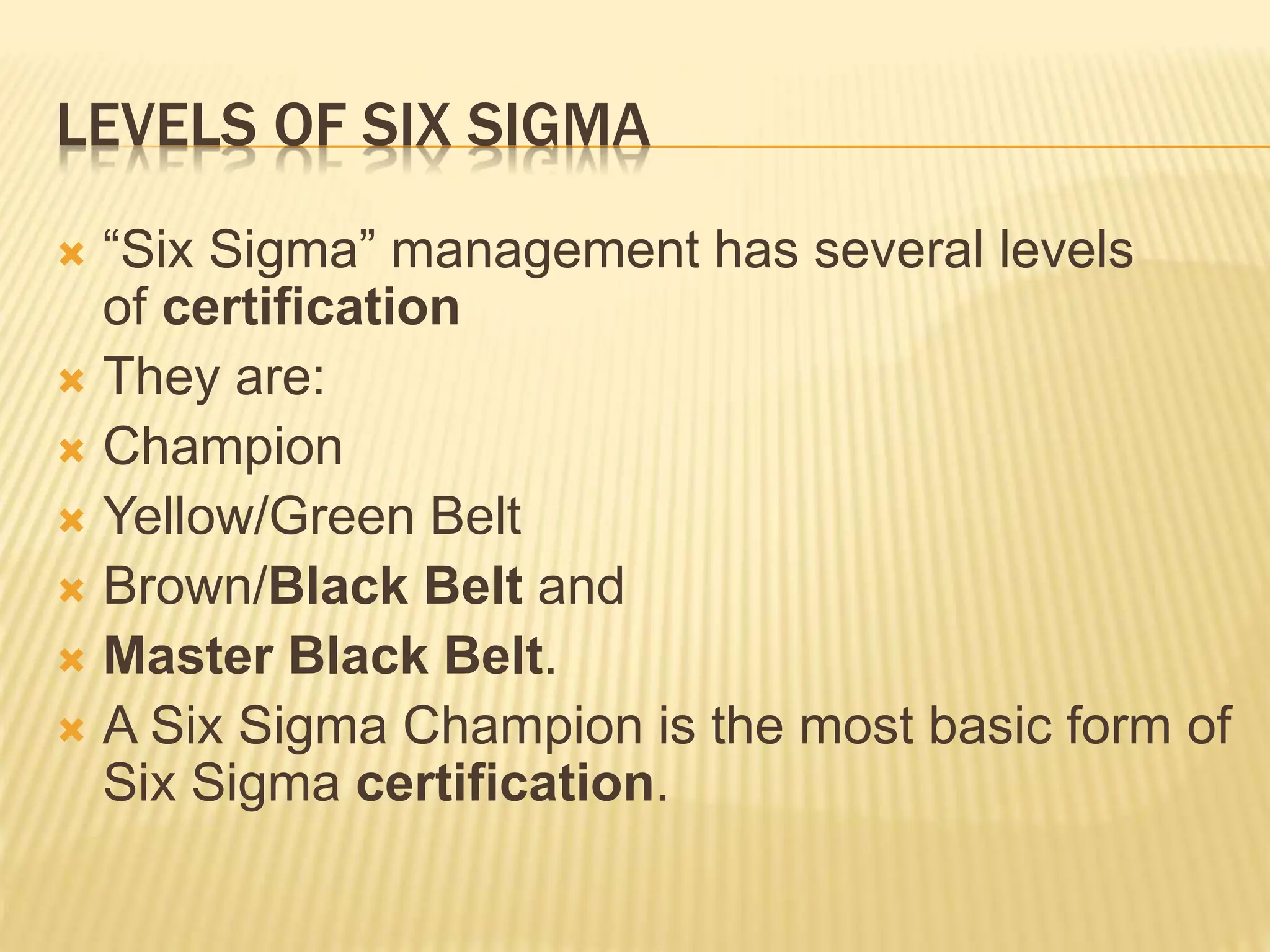 LEVELS OF SIX SIGMA
 “Six Sigma” management has several levels
of certification
 They are:
 Champion
 Yellow/Green Belt
 Brown/Black Belt and
 Master Black Belt.
 A Six Sigma Champion is the most basic form of
Six Sigma certification.
 