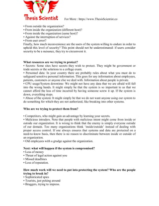 For More : https://www.ThesisScientist.co
• From outside the organization?
• From inside the organization (different host)?
• From inside the organization (same host)?
• Against the interruption of services?
• From user error?
Finally, how much inconvenience are the users of the system willing to endure in order to
uphold this level of security? This point should not be underestimated: if users consider
security to be a nuisance, they try to circumvent it.
What resources are we trying to protect?
• Secrets: Some sites have secrets they wish to protect. They might be government or
trade secrets or the solutions to a college exam.
• Personnel data: In your country there are probably rules about what you must do to
safeguard sensitive personal information. This goes for any information about employees,
patients, customers or anyone else we deal with. Information about people is private.
• CPU usage/System downtime: We might not have any data that we are afraid will fall
into the wrong hands. It might simply be that the system is so important to us that we
cannot afford the loss of time incurred by having someone screw it up. If the system is
down, everything stops.
• Abuse of the system: It might simply be that we do not want anyone using our system to
do something for which they are not authorized, like breaking into other systems.
Who are we trying to protect them from?
• Competitors, who might gain an advantage by learning your secrets.
• Malicious intruders. Note that people with malicious intent might come from inside or
outside our organization. It is wrong to think that the enemy is simply everyone outside
of our domain. Too many organizations think „inside/outside‟ instead of dealing with
proper access control. If one always ensures that systems and data are protected on a
need-to-know basis, then there is no reason to discriminate between inside or outside of
an organization.
• Old employees with a grudge against the organization.
Next: what will happen if the system is compromised?
• Loss of money
• Threat of legal action against you
• Missed deadlines
• Loss of reputation.
How much work will we need to put into protecting the system? Who are the people
trying to break in?
• Sophisticated spies
• Tourists, just poking around
• Braggers, trying to impress.
 