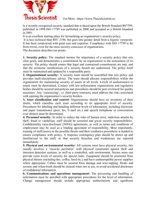 For More : https://www.ThesisScientist.co
Is a recently recognized security standard that is based upon the British Standard BS7799,
published in 1999.ISO 17799 was published in 2000 and accepted as a British Standard
in 2001.
It is an excellent starting place for formulating an organization‟s security policy.
It is less technical than RFC 2196, but goes into greater detail from a logistic viewpoint.
It has been constructed with great care and expertise. Compliance with ISO 17799 is far
from trivial, even for the most security conscious of organizations.
The document describes ten points:
1. Security policy: The standard iterates the importance of a security policy that sets
clear goals, and demonstrates a commitment by an organization to the seriousness of its
security. The policy should ensure that legal and contractual commitments are met, and
that the economic ramiﬁcations of a security breach are understood. The policy itself
must be maintained and updated by a responsible party.
2. Organizational security: A security team should be assembled that sets policy and
provides multi-disciplinary advice. The team should allocate responsibilities within the
organization for maintaining security of assets at all levels. Levels of authorization to
assets must be determined. Contact with law-enforcement organizations and regulatory
bodies should be secured and policies and procedures should be peer-reviewed for quality
assurance. Any „outsourcing‟, i.e. third party contracts, must address the risks associated
with opening the organization‟s security borders.
3. Asset classiﬁcation and control: Organizations should have an inventory of their
assets, which classiﬁes each asset according to its appropriate level of security.
Procedures for labelling and handling different levels of information, including electronic
and paper transmission (post, fax, E-mail etc.) and speech (telephone or conversation
over dinner) must be determined.
4. Personnel security: In order to reduce the risks of human error, malicious attacks by
theft, fraud or vandalism, staff should be screened and given security responsibilities.
Conﬁdentiality (non-disclosure (NDA)) agreements, as well as terms and conditions of
employment may be used as a binding agreement of responsibility. Most importantly,
training of staff (users) in the possible threats and their combative procedures is needed to
ensure compliance with policy. A response contingency plan should be drawn up and
familiarized to the staff, so that security breaches and weaknesses are reported
immediately.
5. Physical and environmental security: All systems must have physical security; this
usually involves a „security perimeter‟ with physical constraints against theft and
intrusion detection systems, as well as a controlled, safe environment. Secure areas can
provide extra levels of security for special tasks. Equipment should be protected from
physical threats (including ﬁre, coffee, food etc.) and have uninterruptible power supplies
where appropriate. Cables must be secured from damage and wire-tapping. Desks and
screens and refuse/trash should be cleared when not in use, to avoid accidental disclosure
of conﬁdential information.
6. Communications and operations management: The processing and handling of
information must be speciﬁed with appropriate procedures for the level of information.
Change management should include appropriate authorizations and signiﬁcant
 