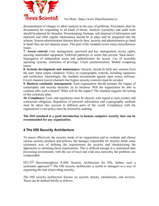 For More : https://www.ThesisScientist.co
documentation of changes to allow analysis in the case of problems. Procedures must be
documented for responding to all kinds of threat. Analysis (causality) and audit trails
should be planned for breaches. Housekeeping, backups, safe disposal of information and
materials and other regular maintenance should be in place and be integrated into the
scheme. System administration features heavily here: security and administration go hand
in hand; they are not separate issues. This part of the standard covers many miscellaneous
issues.
7. Access control: User management, password and key management, access rights,
securing unattended equipment. Enforced pathways to assets that prevent „back-doors‟.
Segregation of independent assets and authentication for access. Use of securable
operating systems, restriction of privilege. Clock synchronization. Mobile computing
issues.
8. Systems development and maintenance: Security should be built into systems from
the start. Input output validation. Policy on cryptographic controls, including signatures
and certiﬁcates. Interestingly, the standard recommends against open source software.
Covert channels (secret channels that bypass security controls) must be avoided.
9. Business continuity management: Each organization should estimate the impact of
catastrophes and security breaches on its business. Will the organization be able to
continue after such a breach? What will be the impact? The standard suggests the testing
of this continuity plan.
10. Compliance: Laws and regulations must be obeyed, with regard to each country and
contractual obligation. Regulation of personal information and cryptographic methods
must be taken into account in different parts of the world. Compliance with the
organization‟s own policy must be secured by auditing.
The ISO standard is a good introduction to human computer security that can be
recommended for any organization.
4 The OSI Security Architecture
To assess effectively the security needs of an organization and to evaluate and choose
various security products and policies, the manager responsible for security needs some
systematic way of defining the requirements for security and characterizing the
approaches to satisfying those requirements. This is difficult enough in a centralized data
processing environment; with the use of local and wide area networks, the problems are
compounded.
ITU-T[2]
Recommendation X.800, Security Architecture for OSI, defines such a
systematic approach.[3]
The OSI security architecture is useful to managers as a way of
organizing the task of providing security.
The OSI security architecture focuses on security attacks, mechanisms, and services.
These can be defined briefly as follows:
 