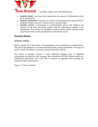 For More : https://www.ThesisScientist.co
 Security attack: Any action that compromises the security of information owned
by an organization.
 Security mechanism: A process (or a device incorporating such a process) that is
designed to detect, prevent, or recover from a security attack.
 Security service: A processing or communication service that enhances the
security of the data processing systems and the information transfers of an
organization. The services are intended to counter security attacks, and they make
use of one or more security mechanisms to provide the service
Security Attacks
a) Passive Attacks
Passive attacks are in the nature of eavesdropping on, or monitoring of, transmissions.
The goal of the opponent is to obtain information that is being transmitted. Two types of
passive attacks are release of message contents and traffic analysis.
The release of message contents is easily understood (Figure 1.3a). A telephone
conversation, an electronic mail message, and a transferred file may contain sensitive or
confidential information. We would like to prevent an opponent from learning the
contents of these transmissions.
Figure 1.3. Passive Attacks
 