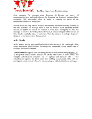 For More : https://www.ThesisScientist.co
these messages. The opponent could determine the location and identity of
communicating hosts and could observe the frequency and length of messages being
exchanged. This information might be useful in guessing the nature of the
communication that was taking place.
Passive attacks are very difficult to detect because they do not involve any alteration of
the data. Typically, the message traffic is sent and received in an apparently normal
fashion and neither the sender nor receiver is aware that a third party has read the
messages or observed the traffic pattern. However, it is feasible to prevent the success of
these attacks, usually by means of encryption. Thus, the emphasis in dealing with passive
attacks is on prevention rather than detection.
Active Attacks
Active attacks involve some modification of the data stream or the creation of a false
stream and can be subdivided into four categories: masquerade, replay, modification of
messages, and denial of service.
A masquerade takes place when one entity pretends to be a different entity (Figure 1.4a).
A masquerade attack usually includes one of the other forms of active attack. For
example, authentication sequences can be captured and replayed after a valid
authentication sequence has taken place, thus enabling an authorized entity with few
privileges to obtain extra privileges by impersonating an entity that has those privileges.
 