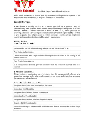 For More : https://www.ThesisScientist.co
detect active attacks and to recover from any disruption or delays caused by them. If the
detection has a deterrent effect, it may also contribute to prevention.
Security Services
X.800 defines a security service as a service provided by a protocol layer of
communicating open systems, which ensures adequate security of the systems or of data
transfers. Perhaps a clearer definition is found in RFC 2828, which provides the
following definition: a processing or communication service that is provided by a system
to give a specific kind of protection to system resources; security services implement
security policies and are implemented by security mechanisms.
Security Services
1) AUTHENTICATION:-
The assurance that the communicating entity is the one that it claims to be.
Peer Entity Authentication
Used in association with a logical connection to provide confidence in the identity of the
entities connected.
Data Origin Authentication
In a connectionless transfer, provides assurance that the source of received data is as
claimed.
2) ACCESS CONTROL:-
The prevention of unauthorized use of a resource (i.e., this service controls who can have
access to a resource, under what conditions access can occur, and what those accessing
the resource are allowed to do).
3) DATA CONFIDENTIALITY:-
The protection of data from unauthorized disclosure.
Connection Confidentiality
The protection of all user data on a connection.
Connectionless Confidentiality
The protection of all user data in a single data block
Selective-Field Confidentiality
The confidentiality of selected fields within the user data on a connection or in a single
data block.
 