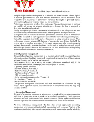 For More : https://www.ThesisScientist.co
The goal of performance management is to measure and make available various aspects
of network performance so that inter network performance can be maintained at an
acceptable level. Examples of performance variables that might be provided include
network throughput, user response times, and line utilization.
Performance management involves three main steps. First, performance data is gathered
on variables of interest to network administrators. Second, the data is analyzed to
determine normal (baseline) levels.
Finally, appropriate performance thresholds are determined for each important variable
so that exceeding these thresholds indicates a network problem worthy of attention.
Management entities continually monitor performance variables. When a performance
threshold is exceeded, an alert is generated and sent to the network management system.
Each of the steps just described is part of the process to set up a reactive system. When
performance becomes unacceptable because of an exceeded user-defined threshold, the
system reacts by sending a message. Performance management also permits proactive
methods: For example, network simulation can be used to project how network growth
will affect performance metrics. Such simulation can alert administrators to impending
problems so that counteractive measures can be taken.
b) Configuration Management
The goal of configuration management is to monitor network and system configuration
information so that the effects on network operation of various versions of hardware and
software elements can be tracked and managed.
Each network device has a variety of version information associated with it. An
engineering workstation, for example, may be configured as follows:
• Operating system, Version 3.2
• Ethernet interface, Version 5.4
• TCP/IP software, Version 2.0
• NetWare software, Version 4.1
• NFS software, Version 5.1
• Serial communications controller, Version 1.1
• X.25 software, Version 1.0
• SNMP software, Version 3.1
Configuration management subsystems store this information in a database for easy
access. When a problem occurs, this database can be searched for clues that may help
solve the problem.
c) Accounting Management
The goal of accounting management is to measure network utilization parameters so that
individual or group uses on the network can be regulated appropriately. Such regulation
minimizes network problems (because network resources can be apportioned based on
resource capacities) and maximizes the fairness of network access across all users.
As with performance management, the first step toward appropriate accounting
management is to measure utilization of all important network resources. Analysis of the
results provides insight into current usage patterns, and usage quotas can be set at this
 