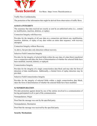 For More : https://www.ThesisScientist.co
Traffic Flow Confidentiality
The protection of the information that might be derived from observation of traffic flows.
4) DATA INTEGRITY
The assurance that data received are exactly as sent by an authorized entity (i.e., contain
no modification, insertion, deletion, or replay).
Connection Integrity with Recovery
Provides for the integrity of all user data on a connection and detects any modification,
insertion, deletion, or replay of any data within an entire data sequence, with recovery
attempted.
Connection Integrity without Recovery
As above, but provides only detection without recovery.
Selective-Field Connection Integrity
Provides for the integrity of selected fields within the user data of a data block transferred
over a connection and takes the form of determination of whether the selected fields have
been modified, inserted, deleted, or replayed.
Connectionless Integrity
Provides for the integrity of a single connectionless data block and may take the form of
detection of data modification. Additionally, a limited form of replay detection may be
provided.
Selective-Field Connectionless Integrity
Provides for the integrity of selected fields within a single connectionless data block;
takes the form of determination of whether the selected fields have been modified.
5) NONREPUDIATION
Provides protection against denial by one of the entities involved in a communication of
having participated in all or part of the communication.
Nonrepudiation, Origin
Proof that the message was sent by the specified party.
Nonrepudiation, Destination
Proof that the message was received by the specified party.
Security Mechanisms
 