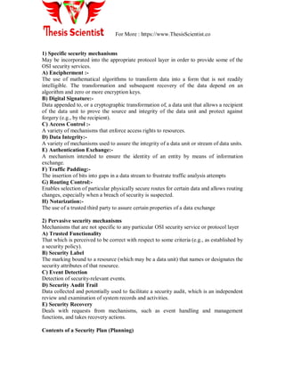 For More : https://www.ThesisScientist.co
1) Specific security mechanisms
May be incorporated into the appropriate protocol layer in order to provide some of the
OSI security services.
A) Encipherment :-
The use of mathematical algorithms to transform data into a form that is not readily
intelligible. The transformation and subsequent recovery of the data depend on an
algorithm and zero or more encryption keys.
B) Digital Signature:-
Data appended to, or a cryptographic transformation of, a data unit that allows a recipient
of the data unit to prove the source and integrity of the data unit and protect against
forgery (e.g., by the recipient).
C) Access Control :-
A variety of mechanisms that enforce access rights to resources.
D) Data Integrity:-
A variety of mechanisms used to assure the integrity of a data unit or stream of data units.
E) Authentication Exchange:-
A mechanism intended to ensure the identity of an entity by means of information
exchange.
F) Traffic Padding:-
The insertion of bits into gaps in a data stream to frustrate traffic analysis attempts
G) Routing Control:-
Enables selection of particular physically secure routes for certain data and allows routing
changes, especially when a breach of security is suspected.
H) Notarization:-
The use of a trusted third party to assure certain properties of a data exchange
2) Pervasive security mechanisms
Mechanisms that are not specific to any particular OSI security service or protocol layer
A) Trusted Functionality
That which is perceived to be correct with respect to some criteria (e.g., as established by
a security policy).
B) Security Label
The marking bound to a resource (which may be a data unit) that names or designates the
security attributes of that resource.
C) Event Detection
Detection of security-relevant events.
D) Security Audit Trail
Data collected and potentially used to facilitate a security audit, which is an independent
review and examination of system records and activities.
E) Security Recovery
Deals with requests from mechanisms, such as event handling and management
functions, and takes recovery actions.
Contents of a Security Plan (Planning)
 
