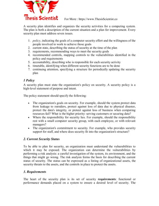 For More : https://www.ThesisScientist.co
A security plan identifies and organizes the security activities for a computing system.
The plan is both a description of the current situation and a plan for improvement. Every
security plan must address seven issues.
1. policy, indicating the goals of a computer security effort and the willingness of the
people involved to work to achieve those goals
2. current state, describing the status of security at the time of the plan
3. requirements, recommending ways to meet the security goals
4. recommended controls, mapping controls to the vulnerabilities identified in the
policy and requirements
5. accountability, describing who is responsible for each security activity
6. timetable, identifying when different security functions are to be done
7. continuing attention, specifying a structure for periodically updating the security
plan
1 Policy
A security plan must state the organization's policy on security. A security policy is a
high-level statement of purpose and intent.
The policy statement should specify the following:
 The organization's goals on security. For example, should the system protect data
from leakage to outsiders, protect against loss of data due to physical disaster,
protect the data's integrity, or protect against loss of business when computing
resources fail? What is the higher priority: serving customers or securing data?
 Where the responsibility for security lies. For example, should the responsibility
rest with a small computer security group, with each employee, or with relevant
managers?
 The organization's commitment to security. For example, who provides security
support for staff, and where does security fit into the organization's structure?
2. Current Security Status
To be able to plan for security, an organization must understand the vulnerabilities to
which it may be exposed. The organization can determine the vulnerabilities by
performing a risk analysis: a careful investigation of the system, its environment, and the
things that might go wrong. The risk analysis forms the basis for describing the current
status of security. The status can be expressed as a listing of organizational assets, the
security threats to the assets, and the controls in place to protect the assets.
3. Requirements
The heart of the security plan is its set of security requirements: functional or
performance demands placed on a system to ensure a desired level of security. The
 