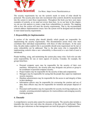For More : https://www.ThesisScientist.co
The security requirements lay out the system's needs in terms of what should be
protected. The security plan must also recommend what controls should be incorporated
into the system to meet those requirements. Throughout this book you have seen many
examples of controls, so we need not review them here. As we see later in this chapter,
we can use risk analysis to create a map from vulnerabilities to controls. The mapping
tells us how the system will meet the security requirements. That is, the recommended
controls address implementation issues: how the system will be designed and developed
to meet stated security requirements.
5. Responsibility for Implementation
A section of the security plan should identify which people are responsible for
implementing the security requirements. This documentation assists those who must
coordinate their individual responsibilities with those of other developers. At the same
time, the plan makes explicit who is accountable should some requirement not be met or
some vulnerability not be addressed. That is, the plan notes who is responsible for
implementing controls when a new vulnerability is discovered or a new kind of asset is
introduced.
People building, using, and maintaining the system play many roles. Each role can take
some responsibility for one or more aspects of security. Consider, for example, the
groups listed here.
 Personal computer users may be responsible for the security of their own
machines. Alternatively, the security plan may designate one person or group to
be coordinator of personal computer security.
 Project leaders may be responsible for the security of data and computations
 Managers may be responsible for seeing that the people they supervise implement
security measures.
 Database administrators may be responsible for the access to and integrity of data
in their databases.
 Information officers may be responsible for overseeing the creation and use of
data; these officers may also be responsible for retention and proper disposal of
data.
 Personnel staff members may be responsible for security involving employees, for
example, screening potential employees for trustworthiness and arranging security
training programs.
6. Timetable
A comprehensive security plan cannot be executed instantly. The security plan includes a
timetable that shows how and when the elements of the plan will be performed. These
dates also give milestones so that management can track the progress of implementation.
 