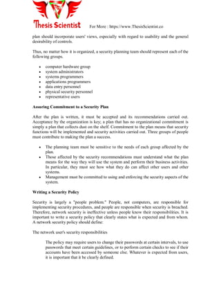 For More : https://www.ThesisScientist.co
plan should incorporate users' views, especially with regard to usability and the general
desirability of controls.
Thus, no matter how it is organized, a security planning team should represent each of the
following groups.
 computer hardware group
 system administrators
 systems programmers
 applications programmers
 data entry personnel
 physical security personnel
 representative users
Assuring Commitment to a Security Plan
After the plan is written, it must be accepted and its recommendations carried out.
Acceptance by the organization is key; a plan that has no organizational commitment is
simply a plan that collects dust on the shelf. Commitment to the plan means that security
functions will be implemented and security activities carried out. Three groups of people
must contribute to making the plan a success.
 The planning team must be sensitive to the needs of each group affected by the
plan.
 Those affected by the security recommendations must understand what the plan
means for the way they will use the system and perform their business activities.
In particular, they must see how what they do can affect other users and other
systems.
 Management must be committed to using and enforcing the security aspects of the
system.
Writing a Security Policy
Security is largely a "people problem." People, not computers, are responsible for
implementing security procedures, and people are responsible when security is breached.
Therefore, network security is ineffective unless people know their responsibilities. It is
important to write a security policy that clearly states what is expected and from whom.
A network security policy should define:
The network user's security responsibilities
The policy may require users to change their passwords at certain intervals, to use
passwords that meet certain guidelines, or to perform certain checks to see if their
accounts have been accessed by someone else. Whatever is expected from users,
it is important that it be clearly defined.
 