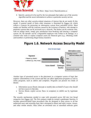 For More : https://www.ThesisScientist.co
4. Specify a protocol to be used by the two principals that makes use of the security
algorithm and the secret information to achieve a particular security service
However, there are other security-related situations of interest that do not neatly fit this
model. A general model of these other situations is illustrated by Figure 1.6, which
reflects a concern for protecting an information system from unwanted access. Most
readers are familiar with the concerns caused by the existence of hackers, who attempt to
penetrate systems that can be accessed over a network. The hacker can be someone who,
with no malign intent, simply gets satisfaction from breaking and entering a computer
system. Or, the intruder can be a disgruntled employee who wishes to do damage, or a
criminal who seeks to exploit computer assets for financial gain (e.g., obtaining credit
card numbers or performing illegal money transfers).
Another type of unwanted access is the placement in a computer system of logic that
exploits vulnerabilities in the system and that can affect application programs as well as
utility programs, such as editors and compilers. Programs can present two kinds of
threats:
 Information access threats intercept or modify data on behalf of users who should
not have access to that data.
 Service threats exploit service flaws in computers to inhibit use by legitimate
users.
The security mechanisms needed to cope with unwanted access fall into two broad
categories (see Figure 1.6). The first category might be termed a gatekeeper function. It
includes password-based login procedures that are designed to deny access to all but
authorized users and screening logic that is designed to detect and reject worms, viruses,
and other similar attacks. Once either an unwanted user or unwanted software gains
 