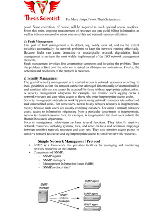 For More : https://www.ThesisScientist.co
point. Some correction, of course, will be required to reach optimal access practices.
From this point, ongoing measurement of resource use can yield billing information as
well as information used to assess continued fair and optimal resource utilization.
d) Fault Management
The goal of fault management is to detect, log, notify users of, and (to the extent
possible) automatically fix network problems to keep the network running effectively.
Because faults can cause downtime or unacceptable network degradation, fault
management is perhaps the most widely implemented of the ISO network management
elements.
Fault management involves first determining symptoms and isolating the problem. Then
the problem is fixed and the solution is tested on all-important subsystems. Finally, the
detection and resolution of the problem is recorded.
e) Security Management
The goal of security management is to control access to network resources according to
local guidelines so that the network cannot be sabotaged (intentionally or unintentionally)
and sensitive information cannot be accessed by those without appropriate authorization.
A security management subsystem, for example, can monitor users logging on to a
network resource and can refuse access to those who enter inappropriate access codes.
Security management subsystems work by partitioning network resources into authorized
and unauthorized areas. For some users, access to any network resource is inappropriate,
mostly because such users are usually company outsiders. For other (internal) network
users, access to information originating from a particular department is inappropriate.
Access to Human Resource files, for example, is inappropriate for most users outside the
Human Resources department.
Security management subsystems perform several functions. They identify sensitive
network resources (including systems, files, and other entities) and determine mappings
between sensitive network resources and user sets. They also monitor access points to
sensitive network resources and log inappropriate access to sensitive network resources.
Simple Network Management Protocol
• SNMP is a framework that provides facilities for managing and monitoring
network resources on the Internet.
• Components of SNMP:
– SNMP agents
– SNMP managers
– Management Information Bases (MIBs)
– SNMP protocol itself
 