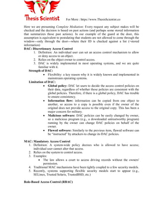 For More : https://www.ThesisScientist.co
Here we are presuming Complete Mediation: Every request any subject makes will be
checked and the decision is based on past actions (and perhaps some stored information
that summarizes those past actions). In our example of the guard at the door, this
assumption is equivalent to postulating that students are not allowed to come through the
window---only through the door---where their ID is checked against a list (=stored
information)
DAC: Discretionary Access Control
1. Definition: An individual user can set an access control mechanism to allow
or deny access to an object.
2. Relies on the object owner to control access.
3. DAC is widely implemented in most operating systems, and we are quite
familiar with it.
Strength of DAC:
 Flexibility: a key reason why it is widely known and implemented in
mainstream operating systems.
Limitation of DAC:
 Global policy: DAC let users to decide the access control policies on
their data, regardless of whether those policies are consistent with the
global policies. Therefore, if there is a global policy, DAC has trouble
to ensure consistency.
 Information flow: information can be copied from one object to
another, so access to a copy is possible even if the owner of the
original does not provide access to the original copy. This has been a
major concern for military.
 Malicious software: DAC policies can be easily changed by owner,
so a malicious program (e.g., a downloaded untrustworthy program)
running by the owner can change DAC policies on behalf of the
owner.
 Flawed software: Similarly to the previous item, flawed software can
be “instructed” by attackers to change its DAC policies.
MAC: Mandatory Access Control
1. Definition: A system-wide policy decrees who is allowed to have access;
individual user cannot alter that access.
2. Relies on the system to control access.
3. Examples:
 The law allows a court to access driving records without the owners'
permission.
4. Traditional MAC mechanisms have been tightly coupled to a few security models.
5. Recently, systems supporting flexible security models start to appear (e.g.,
SELinux, Trusted Solaris, TrustedBSD, etc.)
Role-Based Access Control (RBAC)
 
