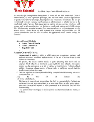 For More : https://www.ThesisScientist.co
We have not yet distinguished among kinds of users, but we want some users (such as
administrators) to have significant privileges, and we want others (such as regular users
or guests) to have lower privileges. In companies and educational institutions, this can get
complicated when an ordinary user becomes an administrator or a baker moves to the
candlestick makers' group. Role-based access control lets us associate privileges with
groups, such as all administrators can do this or candlestick makers are forbidden to do
this. Administering security is easier if we can control access by job demands, not by
person. Access control keeps up with a person who changes responsibilities, and the
system administrator does not have to choose the appropriate access control settings for
someone.
Access Control Methods
 Access Control Matrix
 Access Control List
 Capability List

Access Control Matrix
 Access control matrix, a table in which each row represents a subject, each
column represents an object, and each entry is the set of access rights for that
subject to that object.
 In general, the access control matrix is sparse (meaning that most cells are
empty): Most subjects do not have access rights to most objects. The access
matrix can be represented as a list of triples, having the form <subject, object,
rights>. Searching a large number of these triples is inefficient enough that this
implementation is seldom used
 We can represent access rights enforced by complete mediation using an access
control matrix. Let
Subj be the set of subjects and
Obj be the set of objects.
 Neither set is ordered, and we postulate that Subj is a subset of Obj. Subjects are
active entities, and we want subjects to be able to do things to other subjects (e.g.,
processes can send kill signals to other processes), so it is sensible that Subj be a
subset of Obj.
 The system state with respect to access control can be represented in a matrix, as
follows:
 