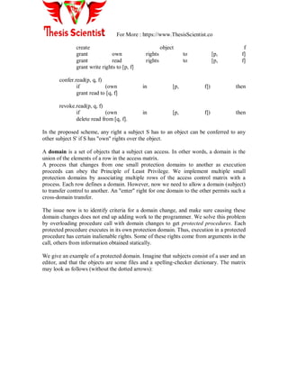 For More : https://www.ThesisScientist.co
create object f
grant own rights to [p, f]
grant read rights to [p, f]
grant write rights to [p, f]
confer.read(p, q, f)
if (own in [p, f]) then
grant read to [q, f]
revoke.read(p, q, f)
if (own in [p, f]) then
delete read from [q, f].
In the proposed scheme, any right a subject S has to an object can be conferred to any
other subject S' if S has "own" rights over the object.
A domain is a set of objects that a subject can access. In other words, a domain is the
union of the elements of a row in the access matrix.
A process that changes from one small protection domains to another as execution
proceeds can obey the Principle of Least Privilege. We implement multiple small
protection domains by associating multiple rows of the access control matrix with a
process. Each row defines a domain. However, now we need to allow a domain (subject)
to transfer control to another. An "enter" right for one domain to the other permits such a
cross-domain transfer.
The issue now is to identify criteria for a domain change, and make sure causing these
domain changes does not end up adding work to the programmer. We solve this problem
by overloading procedure call with domain changes to get protected procedures. Each
protected procedure executes in its own protection domain. Thus, execution in a protected
procedure has certain inalienable rights. Some of these rights come from arguments in the
call, others from information obtained statically.
We give an example of a protected domain. Imagine that subjects consist of a user and an
editor, and that the objects are some files and a spelling-checker dictionary. The matrix
may look as follows (without the dotted arrows):
 