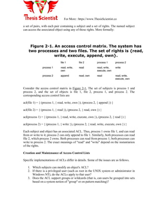 For More : https://www.ThesisScientist.co
a set of pairs, with each pair containing a subject and a set of rights. The named subject
can access the associated object using any of those rights. More formally:
Consider the access control matrix in Figure 2-1, The set of subjects is process 1 and
process 2, and the set of objects is file 1, file 2, process 1, and process 2. The
corresponding access control lists are
acl(file 1) = { (process 1, { read, write, own }), (process 2, { append }) }
acl(file 2) = { (process 1, { read }), (process 2, { read, own }) }
acl(process 1) = { (process 1, { read, write, execute, own }), (process 2, { read }) }
acl(process 2) = { (process 1, { write }), (process 2, { read, write, execute, own }) }
Each subject and object has an associated ACL. Thus, process 1 owns file 1, and can read
from or write to it; process 2 can only append to file 1. Similarly, both processes can read
file 2, which process 2 owns. Both processes can read from process 1; both processes can
write to process 2. The exact meanings of "read" and "write" depend on the instantiation
of the rights.
Creation and Maintenance of Access Control Lists
Specific implementations of ACLs differ in details. Some of the issues are as follows.
1. Which subjects can modify an object's ACL?
2. If there is a privileged user (such as root in the UNIX system or administrator in
Windows NT), do the ACLs apply to that user?
3. Does the ACL support groups or wildcards (that is, can users be grouped into sets
based on a system notion of "group" or on pattern matching)?
 