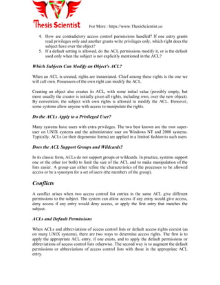 For More : https://www.ThesisScientist.co
4. How are contradictory access control permissions handled? If one entry grants
read privileges only and another grants write privileges only, which right does the
subject have over the object?
5. If a default setting is allowed, do the ACL permissions modify it, or is the default
used only when the subject is not explicitly mentioned in the ACL?
Which Subjects Can Modify an Object's ACL?
When an ACL is created, rights are instantiated. Chief among these rights is the one we
will call own. Possessors of the own right can modify the ACL.
Creating an object also creates its ACL, with some initial value (possibly empty, but
more usually the creator is initially given all rights, including own, over the new object).
By convention, the subject with own rights is allowed to modify the ACL. However,
some systems allow anyone with access to manipulate the rights.
Do the ACLs Apply to a Privileged User?
Many systems have users with extra privileges. The two best known are the root super-
user on UNIX systems and the administrator user on Windows NT and 2000 systems.
Typically, ACLs (or their degenerate forms) are applied in a limited fashion to such users
Does the ACL Support Groups and Wildcards?
In its classic form, ACLs do not support groups or wildcards. In practice, systems support
one or the other (or both) to limit the size of the ACL and to make manipulation of the
lists easier. A group can either refine the characteristics of the processes to be allowed
access or be a synonym for a set of users (the members of the group).
Conflicts
A conflict arises when two access control list entries in the same ACL give different
permissions to the subject. The system can allow access if any entry would give access,
deny access if any entry would deny access, or apply the first entry that matches the
subject.
ACLs and Default Permissions
When ACLs and abbreviations of access control lists or default access rights coexist (as
on many UNIX systems), there are two ways to determine access rights. The first is to
apply the appropriate ACL entry, if one exists, and to apply the default permissions or
abbreviations of access control lists otherwise. The second way is to augment the default
permissions or abbreviations of access control lists with those in the appropriate ACL
entry.
 