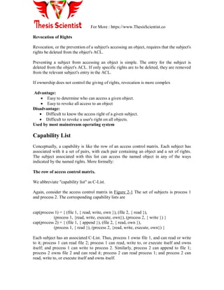 For More : https://www.ThesisScientist.co
Revocation of Rights
Revocation, or the prevention of a subject's accessing an object, requires that the subject's
rights be deleted from the object's ACL.
Preventing a subject from accessing an object is simple. The entry for the subject is
deleted from the object's ACL. If only specific rights are to be deleted, they are removed
from the relevant subject's entry in the ACL.
If ownership does not control the giving of rights, revocation is more complex
Advantage:
 Easy to determine who can access a given object.
 Easy to revoke all access to an object
Disadvantage:
 Difficult to know the access right of a given subject.
 Difficult to revoke a user's right on all objects.
Used by most mainstream operating system
Capability List
Conceptually, a capability is like the row of an access control matrix. Each subject has
associated with it a set of pairs, with each pair containing an object and a set of rights.
The subject associated with this list can access the named object in any of the ways
indicated by the named rights. More formally:
The row of access control matrix.
We abbreviate "capability list" as C-List.
Again, consider the access control matrix in Figure 2-1 The set of subjects is process 1
and process 2. The corresponding capability lists are
cap(process 1) = { (file 1, { read, write, own }), (file 2, { read }),
(process 1, {read, write, execute, own}), (process 2, { write }) }
cap(process 2) = { (file 1, { append }), (file 2, { read, own }),
(process 1, { read }), (process 2, {read, write, execute, own}) }
Each subject has an associated C-List. Thus, process 1 owns file 1, and can read or write
to it; process 1 can read file 2; process 1 can read, write to, or execute itself and owns
itself; and process 1 can write to process 2. Similarly, process 2 can append to file 1;
process 2 owns file 2 and can read it; process 2 can read process 1; and process 2 can
read, write to, or execute itself and owns itself.
 