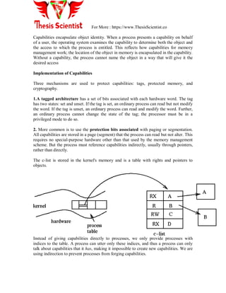 For More : https://www.ThesisScientist.co
Capabilities encapsulate object identity. When a process presents a capability on behalf
of a user, the operating system examines the capability to determine both the object and
the access to which the process is entitled. This reflects how capabilities for memory
management work; the location of the object in memory is encapsulated in the capability.
Without a capability, the process cannot name the object in a way that will give it the
desired access
Implementation of Capabilities
Three mechanisms are used to protect capabilities: tags, protected memory, and
cryptography.
1.A tagged architecture has a set of bits associated with each hardware word. The tag
has two states: set and unset. If the tag is set, an ordinary process can read but not modify
the word. If the tag is unset, an ordinary process can read and modify the word. Further,
an ordinary process cannot change the state of the tag; the processor must be in a
privileged mode to do so.
2. More common is to use the protection bits associated with paging or segmentation.
All capabilities are stored in a page (segment) that the process can read but not alter. This
requires no special-purpose hardware other than that used by the memory management
scheme. But the process must reference capabilities indirectly, usually through pointers,
rather than directly.
The c-list is stored in the kernel's memory and is a table with rights and pointers to
objects.
Instead of giving capabilities directly to processes, we only provide processes with
indices to the table. A process can utter only these indices, and thus a process can only
talk about capabilities that it has, making it impossible to create new capabilities. We are
using indirection to prevent processes from forging capabilities.
 