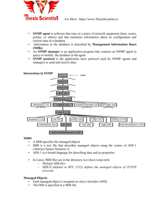 For More : https://www.ThesisScientist.co
• SNMP agent is software that runs on a piece of network equipment (host, router,
printer, or others) and that maintains information about its configuration and
current state in a database
• Information in the database is described by Management Information Bases
(MIBs)
• An SNMP manager is an application program that contacts an SNMP agent to
query or modify the database at the agent.
• SNMP protocol is the application layer protocol used by SNMP agents and
managers to send and receive data.
Interactions in SNMP
MIBS
• A MIB specifies the managed objects
• MIB is a text file that describes managed objects using the syntax of ASN.1
(Abstract Syntax Notation 1)
• ASN.1 is a formal language for describing data and its properties
• In Linux, MIB files are in the directory /usr/share/snmp/mibs
– Multiple MIB files
– MIB-II (defined in RFC 1213) defines the managed objects of TCP/IP
networks
Managed Objects
• Each managed object is assigned an object identifier (OID)
• The OID is specified in a MIB file.
iso(1)
org (3)
dod (6)
internet (1)
mib-2 (1)
system (1) at (3) icmp (5) udp (7) snmp (11)
ipForwDatagrams (6)
directory (1) mgmt (2) experimental (3) private (4)
interface (2) ip (4) tcp (6) egp (8) transmission (10)
. root
 
