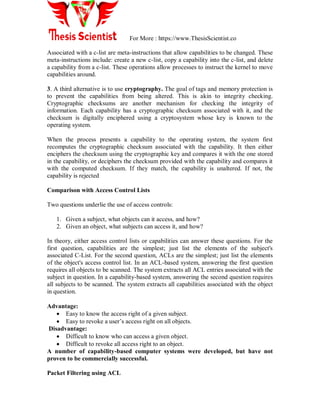 For More : https://www.ThesisScientist.co
Associated with a c-list are meta-instructions that allow capabilities to be changed. These
meta-instructions include: create a new c-list, copy a capability into the c-list, and delete
a capability from a c-list. These operations allow processes to instruct the kernel to move
capabilities around.
3. A third alternative is to use cryptography. The goal of tags and memory protection is
to prevent the capabilities from being altered. This is akin to integrity checking.
Cryptographic checksums are another mechanism for checking the integrity of
information. Each capability has a cryptographic checksum associated with it, and the
checksum is digitally enciphered using a cryptosystem whose key is known to the
operating system.
When the process presents a capability to the operating system, the system first
recomputes the cryptographic checksum associated with the capability. It then either
enciphers the checksum using the cryptographic key and compares it with the one stored
in the capability, or deciphers the checksum provided with the capability and compares it
with the computed checksum. If they match, the capability is unaltered. If not, the
capability is rejected
Comparison with Access Control Lists
Two questions underlie the use of access controls:
1. Given a subject, what objects can it access, and how?
2. Given an object, what subjects can access it, and how?
In theory, either access control lists or capabilities can answer these questions. For the
first question, capabilities are the simplest; just list the elements of the subject's
associated C-List. For the second question, ACLs are the simplest; just list the elements
of the object's access control list. In an ACL-based system, answering the first question
requires all objects to be scanned. The system extracts all ACL entries associated with the
subject in question. In a capability-based system, answering the second question requires
all subjects to be scanned. The system extracts all capabilities associated with the object
in question.
Advantage:
 Easy to know the access right of a given subject.
 Easy to revoke a user‟s access right on all objects.
Disadvantage:
 Difficult to know who can access a given object.
 Difficult to revoke all access right to an object.
A number of capability-based computer systems were developed, but have not
proven to be commercially successful.
Packet Filtering using ACL
 