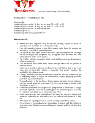 For More : https://www.ThesisScientist.co
Configuration of extended access lists
Acme#config t
Acme(config)#access-list 110 deny tcp any host 172.16.10.5 eq 21
Acme(config)#access-list 110 deny tcp any host 172.16.10.5 eq 23
Acme(config)#access-list 110 permit ip any any
Acme(config)#int e2
Acme(config-if)#ip access-group 110 out
Password security
 Perhaps the most important issue for network security, beyond the realm of
accidents, is the consistent use of strong passwords.
 Unix-like operating systems which allow remote logins from the network are
particularly vulnerable to password attacks.
 The .rhosts and hosts.equiv ﬁles which allowed login without password challenge
via rsh and rlogin were acceptable risks in bygone times, but these days one
cannot afford to be lax about security.
 The problem with this mechanism is that .rhosts and hosts.equiv use hostnames as
effective passwords.
 This mechanism trusts DNS name service lookups which can be spoofed in
elaborate attacks.
 Moreover, if a cracker gets into one host, he/she will then be able to log in on
every host in these ﬁles without a password. This greatly broadens the
possibilities for effective attack.
 Typing a password is not such a hardship for users and there are alternative ways
of performing remote execution for administrators, without giving up password
protection (e.g. use of cfengine).
 Password security is the ﬁrst line of defence against intruders. Once a malicious
user has gained access to an account, it is very much easier to exploit other
weaknesses in security.
 Some sites use schemes such as password aging in order to force users to change
passwords regularly. This helps to combat password familiarity gained over time
by local peer users, but it has an unfortunate side-effect.
 Users who tend to set poor passwords will not appreciate having to change their
passwords repeatedly and will tend to rebel by setting trivial passwords if they
can.
 Once a user has a good password, it is often advantageous to leave it alone.
 The problems of password aging are insigniﬁcant compared with the problem of
weak passwords. Finding the correct balance of changing and leaving alone is a
challenge.
 