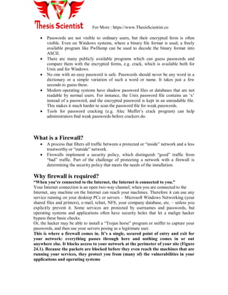 For More : https://www.ThesisScientist.co
 Passwords are not visible to ordinary users, but their encrypted form is often
visible. Even on Windows systems, where a binary ﬁle format is used, a freely
available program like PwDump can be used to decode the binary format into
ASCII.
 There are many publicly available programs which can guess passwords and
compare them with the encrypted forms, e.g. crack, which is available both for
Unix and for Windows.
 No one with an easy password is safe. Passwords should never be any word in a
dictionary or a simple variation of such a word or name. It takes just a few
seconds to guess these.
 Modern operating systems have shadow password ﬁles or databases that are not
readable by normal users. For instance, the Unix password ﬁle contains an „x‟
instead of a password, and the encrypted password is kept in an unreadable ﬁle.
This makes it much harder to scan the password ﬁle for weak passwords.
 Tools for password cracking (e.g. Alec Muffet‟s crack program) can help
administrators ﬁnd weak passwords before crackers do.
What is a Firewall?
 A process that filters all traffic between a protected or “inside” network and a less
trustworthy or “outside” network.
 Firewalls implement a security policy, which distinguish “good” traffic from
“bad” traffic. Part of the challenge of protecting a network with a firewall is
determining the security policy that meets the needs of the installation.
Why firewall is required?
“When you‟re connected to the Internet, the Internet is connected to you.”
Your Internet connection is an open two-way channel; when you are connected to the
Internet, any machine on the Internet can reach your machines. Therefore it can use any
service running on your desktop PCs or servers – Microsoft Windows Networking (your
shared files and printers), e-mail, telnet, NFS, your company database, etc. – unless you
explicitly prevent it. Some services are protected by usernames and passwords, but
operating systems and applications often have security holes that let a malign hacker
bypass these basic checks.
Or, the hacker may be able to install a “Trojan horse” program or sniffer to capture your
passwords, and then use your servers posing as a legitimate user.
This is where a firewall comes in. It‟s a single, secured point of entry and exit for
your network: everything passes through here and nothing comes in or out
anywhere else. It blocks access to your network at the perimeter of your site (Figure
24.1). Because the packets are blocked before they even reach the machines that are
running your services, they protect you from (many of) the vulnerabilities in your
applications and operating systems
 