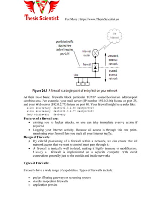 For More : https://www.ThesisScientist.co
At their most basic, firewalls block particular TCP/IP source/destination address/port
combinations. For example, your mail server (IP number 192.0.2.66) listens on port 25,
and your Web server (192.0.2.77) listens on port 80. Your firewall might have rules like:
Features of a firewall are:
 alerting you to hacker attacks, so you can take immediate evasive action if
required
 Logging your Internet activity. Because all access is through this one point,
monitoring your firewall lets you track all your Internet traffic.
Design of Firewalls:
 By careful positioning of a firewall within a network, we can ensure that all
network access that we want to control must pass through it.
 A firewall is typically well isolated, making it highly immune to modification.
Usually a firewall is implemented on a separate computer, with direct
connections generally just to the outside and inside networks
Types of Firewalls:
Firewalls have a wide range of capabilities. Types of firewalls include:
 packet filtering gateways or screening routers
 stateful inspection firewalls
 application proxies
 