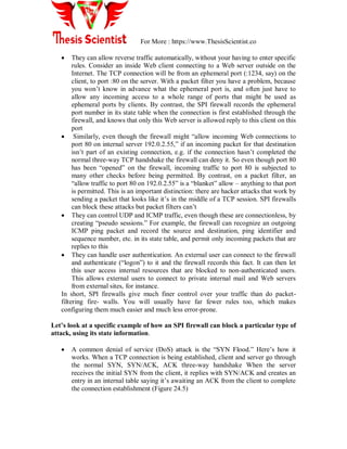 For More : https://www.ThesisScientist.co
 They can allow reverse traffic automatically, without your having to enter specific
rules. Consider an inside Web client connecting to a Web server outside on the
Internet. The TCP connection will be from an ephemeral port (:1234, say) on the
client, to port :80 on the server. With a packet filter you have a problem, because
you won‟t know in advance what the ephemeral port is, and often just have to
allow any incoming access to a whole range of ports that might be used as
ephemeral ports by clients. By contrast, the SPI firewall records the ephemeral
port number in its state table when the connection is first established through the
firewall, and knows that only this Web server is allowed reply to this client on this
port
 Similarly, even though the firewall might “allow incoming Web connections to
port 80 on internal server 192.0.2.55,” if an incoming packet for that destination
isn‟t part of an existing connection, e.g. if the connection hasn‟t completed the
normal three-way TCP handshake the firewall can deny it. So even though port 80
has been “opened” on the firewall, incoming traffic to port 80 is subjected to
many other checks before being permitted. By contrast, on a packet filter, an
“allow traffic to port 80 on 192.0.2.55” is a “blanket” allow – anything to that port
is permitted. This is an important distinction: there are hacker attacks that work by
sending a packet that looks like it‟s in the middle of a TCP session. SPI firewalls
can block these attacks but packet filters can‟t
 They can control UDP and ICMP traffic, even though these are connectionless, by
creating “pseudo sessions.” For example, the firewall can recognize an outgoing
ICMP ping packet and record the source and destination, ping identifier and
sequence number, etc. in its state table, and permit only incoming packets that are
replies to this
 They can handle user authentication. An external user can connect to the firewall
and authenticate (“logon”) to it and the firewall records this fact. It can then let
this user access internal resources that are blocked to non-authenticated users.
This allows external users to connect to private internal mail and Web servers
from external sites, for instance.
In short, SPI firewalls give much finer control over your traffic than do packet-
filtering fire- walls. You will usually have far fewer rules too, which makes
configuring them much easier and much less error-prone.
Let‟s look at a specific example of how an SPI firewall can block a particular type of
attack, using its state information.
 A common denial of service (DoS) attack is the “SYN Flood.” Here‟s how it
works. When a TCP connection is being established, client and server go through
the normal SYN, SYN/ACK, ACK three-way handshake When the server
receives the initial SYN from the client, it replies with SYN/ACK and creates an
entry in an internal table saying it‟s awaiting an ACK from the client to complete
the connection establishment (Figure 24.5)
 