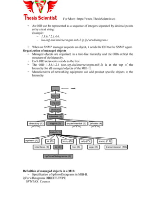 For More : https://www.ThesisScientist.co
• An OID can be represented as a sequence of integers separated by decimal points
or by a text string:
Example:
– 1.3.6.1.2.1.4.6.
– iso.org.dod.internet.mgmt.mib-2.ip.ipForwDatagrams
• When an SNMP manager requests an object, it sends the OID to the SNMP agent.
Organization of managed objects
• Managed objects are organized in a tree-like hierarchy and the OIDs reflect the
structure of the hierarchy.
• Each OID represents a node in the tree.
• The OID 1.3.6.1.2.1 (iso.org.dod.internet.mgmt.mib-2) is at the top of the
hierarchy for all managed objects of the MIB-II.
• Manufacturers of networking equipment can add product specific objects to the
hierarchy
Definition of managed objects in a MIB
• Specification of ipForwDatagrams in MIB-II.
ipForwDatagrams OBJECT-TYPE
SYNTAX Counter
iso(1)
org (3)
dod (6)
internet (1)
mib-2 (1)
system (1) at (3) icmp (5) udp (7) snmp (11)
ipForwDatagrams (6)
directory (1) mgmt (2) experimental (3) private (4)
interface (2) ip (4) tcp (6) egp (8) transmission (10)
. root
 