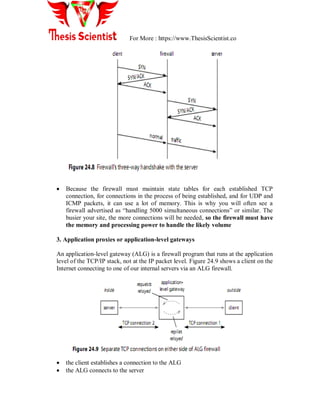 For More : https://www.ThesisScientist.co
 Because the firewall must maintain state tables for each established TCP
connection, for connections in the process of being established, and for UDP and
ICMP packets, it can use a lot of memory. This is why you will often see a
firewall advertised as “handling 5000 simultaneous connections” or similar. The
busier your site, the more connections will be needed, so the firewall must have
the memory and processing power to handle the likely volume
3. Application proxies or application-level gateways
An application-level gateway (ALG) is a firewall program that runs at the application
level of the TCP/IP stack, not at the IP packet level. Figure 24.9 shows a client on the
Internet connecting to one of our internal servers via an ALG firewall.
 the client establishes a connection to the ALG
 the ALG connects to the server
 