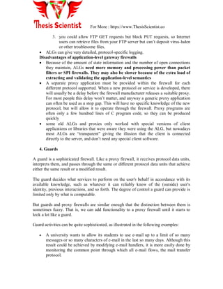 For More : https://www.ThesisScientist.co
3. you could allow FTP GET requests but block PUT requests, so Internet
users can retrieve files from your FTP server but can‟t deposit virus-laden
or other troublesome files.
 ALGs can give very detailed, protocol-specific logging.
Disadvantages of application-level gateway firewalls
 Because of the amount of state information and the number of open connections
they maintain, ALGs need more memory and processing power than packet
filters or SPI firewalls. They may also be slower because of the extra load of
extracting and validating the application-level semantics
 A separate proxy application must be provided within the firewall for each
different protocol supported. When a new protocol or service is developed, there
will usually be a delay before the firewall manufacturer releases a suitable proxy.
For most people this delay won‟t matter, and anyway a generic proxy application
can often be used as a stop gap. This will have no specific knowledge of the new
protocol, but will allow it to operate through the firewall. Proxy programs are
often only a few hundred lines of C program code, so they can be produced
quickly
 some old ALGs and proxies only worked with special versions of client
applications or libraries that were aware they were using the ALG, but nowadays
most ALGs are “transparent” giving the illusion that the client is connected
directly to the server, and don‟t need any special client software.
4. Guards
A guard is a sophisticated firewall. Like a proxy firewall, it receives protocol data units,
interprets them, and passes through the same or different protocol data units that achieve
either the same result or a modified result.
The guard decides what services to perform on the user's behalf in accordance with its
available knowledge, such as whatever it can reliably know of the (outside) user's
identity, previous interactions, and so forth. The degree of control a guard can provide is
limited only by what is computable.
But guards and proxy firewalls are similar enough that the distinction between them is
sometimes fuzzy. That is, we can add functionality to a proxy firewall until it starts to
look a lot like a guard.
Guard activities can be quite sophisticated, as illustrated in the following examples:
 A university wants to allow its students to use e-mail up to a limit of so many
messages or so many characters of e-mail in the last so many days. Although this
result could be achieved by modifying e-mail handlers, it is more easily done by
monitoring the common point through which all e-mail flows, the mail transfer
protocol.
 