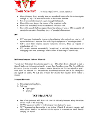 For More : https://www.ThesisScientist.co
 Firewall cannot detect security breaches associated with traffic that does not pass
through it. Only IDS is aware of traffic in the internal network.
 Not all access to the internet occurs through the firewall.
 Firewall does not inspect the content of the permitted traffic.
 Firewall is more likely to be attacked more often than IDS.
 Firewall is usually helpless against tunneling attacks where as IDS is capable of
monitoring messages from other pieces of security infrastructure.
IDS
 IDS‟s prepare for & deal with attacks by collecting information from a variety of
system and network sources, then analyzing the symptoms of security problems.
 IDS‟s serve three essential security functions; monitor, detect & respond to
unauthorized activity.
 IDS can also response automatically (in real-time) to a security breach event such
as logging off a user, disabling a user accounts & launching of some scripts.
Difference between IDS and Firewalls
Though they both relate to network security, an IDS differs from a firewall in that a
firewall looks out for intrusions in order to stop them from happening. The firewall limits
the access between networks in order to prevent intrusion and does not signal an attack
from inside the network. An IDS evaluates a suspected intrusion once it has taken place
and signals an alarm. An IDS also watches for attacks that originate from within a
system.
Personal Firewalls
1. Protect personal machines.
2. Software
 tcpwrapper
 iptables
TCPWRAPPERS
 One of the problems with TCP/IP is that it is basically insecure. Many intrusions
are the result of this insecurty.
 TCP Wrappers solves this by restricting services that can be used.
 TCP Wrappers is a daemon that is run instead of inetd. It intercepts requests and
either allows inetd to run and service the request or does not run inetd, thereby
denying the request.
 