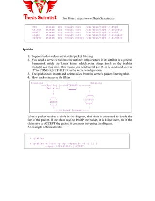For More : https://www.ThesisScientist.co
Iptables
1. Support both stateless and stateful packet filtering
2. You need a kernel which has the netfilter infrastructure in it: netfilter is a general
framework inside the Linux kernel which other things (such as the iptables
module) can plug into. This means you need kernel 2.3.15 or beyond, and answer
`Y' to CONFIG_NETFILTER in the kernel configuration.
3. The iptables tool inserts and deletes rules from the kernel's packet filtering table.
4. How packets traverse the filters
When a packet reaches a circle in the diagram, that chain is examined to decide the
fate of the packet. If the chain says to DROP the packet, it is killed there, but if the
chain says to ACCEPT the packet, it continues traversing the diagram.
An example of firewall rules
 