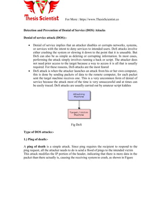 For More : https://www.ThesisScientist.co
Detection and Prevention of Denial of Service (DOS) Attacks
Denial of service attack (DOS):-
 Denial of service implies that an attacker disables or corrupts networks, systems,
or services with the intent to deny services to intended users. DoS attacks involve
either crashing the system or slowing it down to the point that it is unusable. But
DoS can also be as simple as deleting or corrupting information. In most cases,
performing the attack simply involves running a hack or script. The attacker does
not need prior access to the target because a way to access it is all that is usually
required. For these reasons, DoS attacks are the most feared
 DoS attack is when the attacker launches an attack from his or her own computer,
this is done by sending packets of data to the remote computer, for each packet
sent the target machine receives one. This is a very uncommon form of denial of
service because the attack most of the time is very unsuccessful and at times can
be easily traced. DoS attacks are usually carried out by amateur script kiddies
Fig DoS
Type of DOS attacks:-
1.) Ping of death:-
A ping of death is a simple attack. Since ping requires the recipient to respond to the
ping request, all the attacker needs to do is send a flood of pings to the intended victim
This attack modifies the IP portion of the header, indicating that there is more data in the
packet than there actually is, causing the receiving system to crash, as shown in Figure
 
