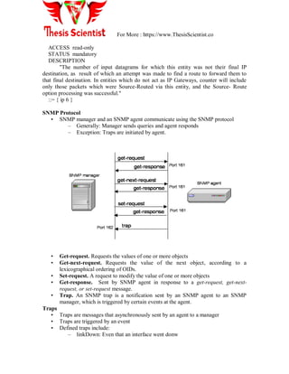 For More : https://www.ThesisScientist.co
ACCESS read-only
STATUS mandatory
DESCRIPTION
"The number of input datagrams for which this entity was not their final IP
destination, as result of which an attempt was made to find a route to forward them to
that final destination. In entities which do not act as IP Gateways, counter will include
only those packets which were Source-Routed via this entity, and the Source- Route
option processing was successful."
::= { ip 6 }
SNMP Protocol
• SNMP manager and an SNMP agent communicate using the SNMP protocol
– Generally: Manager sends queries and agent responds
– Exception: Traps are initiated by agent.
• Get-request. Requests the values of one or more objects
• Get-next-request. Requests the value of the next object, according to a
lexicographical ordering of OIDs.
• Set-request. A request to modify the value of one or more objects
• Get-response. Sent by SNMP agent in response to a get-request, get-next-
request, or set-request message.
• Trap. An SNMP trap is a notification sent by an SNMP agent to an SNMP
manager, which is triggered by certain events at the agent.
Traps
• Traps are messages that asynchronously sent by an agent to a manager
• Traps are triggered by an event
• Defined traps include:
– linkDown: Even that an interface went donw
 