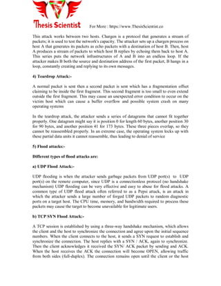For More : https://www.ThesisScientist.co
This attack works between two hosts. Chargen is a protocol that generates a stream of
packets; it is used to test the network's capacity. The attacker sets up a chargen process on
host A that generates its packets as echo packets with a destination of host B. Then, host
A produces a stream of packets to which host B replies by echoing them back to host A.
This series puts the network infrastructures of A and B into an endless loop. If the
attacker makes B both the source and destination address of the first packet, B hangs in a
loop, constantly creating and replying to its own messages.
4) Teardrop Attack:-
A normal packet is sent then a second packet is sent which has a fragmentation offset
claiming to be inside the first fragment. This second fragment is too small to even extend
outside the first fragment. This may cause an unexpected error condition to occur on the
victim host which can cause a buffer overflow and possible system crash on many
operating systems
In the teardrop attack, the attacker sends a series of datagrams that cannot fit together
properly. One datagram might say it is position 0 for length 60 bytes, another position 30
for 90 bytes, and another position 41 for 173 bytes. These three pieces overlap, so they
cannot be reassembled properly. In an extreme case, the operating system locks up with
these partial data units it cannot reassemble, thus leading to denial of service
5) Flood attacks:-
Different types of flood attacks are:
a) UDP Flood Attack:-
UDP flooding is when the attacker sends garbage packets from UDP port(s) to UDP
port(s) on the remote computer, since UDP is a connectionless protocol (no handshake
mechanism) UDP flooding can be very effective and easy to abuse for flood attacks. A
common type of UDP flood attack often referred to as a Pepsi attack, is an attack in
which the attacker sends a large number of forged UDP packets to random diagnostic
ports on a target host. The CPU time, memory, and bandwidth required to process these
packets may cause the target to become unavailable for legitimate users.
b) TCP SYN Flood Attack:-
A TCP session is established by using a three-way handshake mechanism, which allows
the client and the host to synchronize the connection and agree upon the initial sequence
numbers. When the client connects to the host, it sends a SYN request to establish and
synchronize the connection. The host replies with a SYN / ACK, again to synchronize.
Then the client acknowledges it received the SYN/ ACK packet by sending and ACK.
When the host receives the ACK the connection will become OPEN, allowing traffic
from both sides (full-duplex). The connection remains open until the client or the host
 