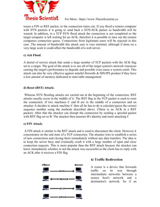 For More : https://www.ThesisScientist.co
issues a FIN or RST packet, or the connection times out. If you flood a remote computer
with SYN packets it is going to send back a SYN/ACK packet so bandwidth will be
wasted. In addition, in a TCP SYN flood attack the connection is not completed so the
target computer is left waiting for an ACK, therefore it is possible to max out the remote
computers connection queue. Connections from legitimate users will be rejected in this
case. The amount of bandwidth this attack uses is very minimal, although if done on a
very large scale it could affect the bandwidth of a web server.
c) Ack Flood:
A denial of service attack that sends a large number of TCP packets with the ACK flag
set to a target. The goal of the attack is to use all of the target system's network resources
causing the target's performance to degrade and possible even cause a system crash. This
attack can also be very effective against stateful firewalls & IDS/IPS product if they have
a low amount of memory dedicated to state table management
d) Reset (RST) Attack:
Whereas SYN flooding attacks are carried out at the beginning of the connection, RST
attacks usually occur in the middle of it. The RST flag in the TCP packet is used to reset
the connection. If two machines C and B are in the middle of a connection and an
attacker A decides to attack machine C then all he has to do is calculate/guess the correct
sequence number using the methods described above. (There is no ACK in a RST
packet). After that the attacker can disrupt the connection by sending a spoofed packet
with RST flag set to B. The attacker then assumes B's identity and starts attacking C
e) FIN Attack:
A FIN attack is similar to the RST attack and is used to disconnect the client. However it
concentrates on the end state of a TCP connection. The attacker tries to establish a series
of new connections and closing them immediately without any data transfers. The idea is
to keep the server busy and eventually crash it with a large number of open and close
connection requests. This is more popular than the RST attack because the attacker can
know immediately whether or not the attack was successful as the client has to reply with
an ACK after it receives a FIN flag
6) Traffic Redirection
A router is a device that forwards
traffic on its way through
intermediate networks between a
source host's network and a
destination's network. So if an
 