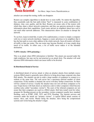 For More : https://www.ThesisScientist.co
attacker can corrupt the routing, traffic can disappear.
Routers use complex algorithms to decide how to route traffic. No matter the algorithm,
they essentially seek the best path (where "best" is measured in some combination of
distance, time, cost, quality, and the like). Routers are aware only of the routers with
which they share a direct network connection, and they use gateway protocols to share
information about their capabilities. Each router advises its neighbors about how well it
can reach other network addresses. This characteristic allows an attacker to disrupt the
network.
To see how, keep in mind that, in spite of its sophistication, a router is simply a computer
with two or more network interfaces. Suppose a router advertises to its neighbors that it
has the best path to every other address in the whole network. Soon all routers will direct
all traffic to that one router. The one router may become flooded, or it may simply drop
much of its traffic. In either case, a lot of traffic never makes it to the intended
destination.
7) DNS Attacks / DNS poisoning: -
This is an attack where DNS information is falsified. This attack can succeed under the
right conditions, but may not be real practical as an attack form. The attacker will send
incorrect DNS information which can cause traffic to be diverted
8) Distributed Denial of Service
A distributed denial of service attack is when an attacker attacks from multiple source
systems DDoS attack is generally more effective to bring down huge corporate sites than
DoS attacks. The attacker can put in order a large number of computers to connect to a
website at the same time. The web server has a maximum allowed number of client
connections. If this number is attained, the server will deny further connections. So there
will be a denial of service. Usually the attacker does not own all these computers so he
uses Trojan horses with back doors as malicious code to infect computers which become
zombies (also called “secondary victims”). The users of the infected computers are not
aware that their computers are used in a DDoS attack. DoS bots (small word for robot,
program for flooding present on the secondary victims computer) usually have standard
flooding, such as ICMP, UDP, TCP, and SYN Flooding. The Internet services and
resources under the attack are “primary victims”. A typical DDoS attack consists of
master, slave, and victim. Master being the attacker, slave being the compromised
systems and victim being the attacker‟s target.
 