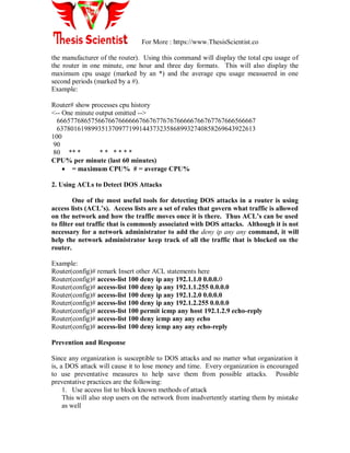 For More : https://www.ThesisScientist.co
the manufacturer of the router). Using this command will display the total cpu usage of
the router in one minute, one hour and three day formats. This will also display the
maximum cpu usage (marked by an *) and the average cpu usage measuered in one
second periods (marked by a #).
Example:
Router# show processes cpu history
<-- One minute output omitted -->
6665776865756676676666667667677676766666766767767666566667
6378016198993513709771991443732358689932740858269643922613
100
90
80 ** * * * * * * *
CPU% per minute (last 60 minutes)
 = maximum CPU% # = average CPU%
2. Using ACLs to Detect DOS Attacks
One of the most useful tools for detecting DOS attacks in a router is using
access lists (ACL‟s). Access lists are a set of rules that govern what traffic is allowed
on the network and how the traffic moves once it is there. Thus ACL‟s can be used
to filter out traffic that is commonly associated with DOS attacks. Although it is not
necessary for a network administrator to add the deny ip any any command, it will
help the network administrator keep track of all the traffic that is blocked on the
router.
Example:
Router(config)# remark Insert other ACL statements here
Router(config)# access-list 100 deny ip any 192.1.1.0 0.0.0.0
Router(config)# access-list 100 deny ip any 192.1.1.255 0.0.0.0
Router(config)# access-list 100 deny ip any 192.1.2.0 0.0.0.0
Router(config)# access-list 100 deny ip any 192.1.2.255 0.0.0.0
Router(config)# access-list 100 permit icmp any host 192.1.2.9 echo-reply
Router(config)# access-list 100 deny icmp any any echo
Router(config)# access-list 100 deny icmp any any echo-reply
Prevention and Response
Since any organization is susceptible to DOS attacks and no matter what organization it
is, a DOS attack will cause it to lose money and time. Every organization is encouraged
to use preventative measures to help save them from possible attacks. Possible
preventative practices are the following:
1. Use access list to block known methods of attack
This will also stop users on the network from inadvertently starting them by mistake
as well
 