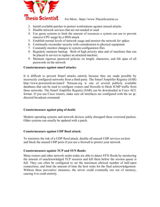 For More : https://www.ThesisScientist.co
2. Install available patches to protect workstations against missed attacks
3. Disable network services that are not needed or used
4. Use quota systems to limit the amount of resources a system can use to prevent
massive CPU usage by a DOS attack
5. Establish normal levels of network usage and monitor the network for spikes
6. Continually reconsider security with consideration to physical equipment
7. Constantly monitor changes to system configuration files
8. Regularly maintain backup. Both of high priority data and of machines that can
be placed in service to replace an attacked machine.
9. Maintain rigorous password policies on length, characters, and life span of all
passwords on the network
Countermeasure against smurf attacks:
It is difficult to prevent Smurf attacks entirely because they are made possible by
incorrectly configured networks from a third party. The Smurf Amplifier Registry (SAR)
http://www.powertech.no/smurf/ Netscan.org is one of several publicly available
databases that can be used to configure routers and firewalls to block ICMP traffic from
these networks. The Smurf Amplifier Registry (SAR) can be downloaded in Cisco ACL
format. If you use Cisco routers, make sure all interfaces are configured with the no ip-
directed broadcast command
Countermeasure against ping of death:
Modern operating systems and network devices safely disregard these oversized packets.
Older systems can usually be updated with a patch.
Countermeasure against UDP flood attack:
To minimize the risk of a UDP flood attack, disable all unused UDP services on host
and block the unused UDP ports if you use a firewall to protect your network
Countermeasure against TCP and SYN floods:
Many routers and other network nodes today are able to detect SYN floods by monitoring
the amount of unacknowledged TCP sessions and kill them before the session queue is
full. They can often be configured to set the maximum allowed number of half-open
connections, and limit the amount of time the host waits for the final acknowledgement.
Without these preventive measures, the server could eventually run out of memory,
causing it to crash entirely.
 