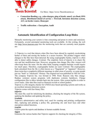 For More : https://www.ThesisScientist.co
 Connection flooding, e.g., echo-chargen, ping of death, smurf, syn flood, DNS
attack, Distributed denial of service :- Firewall, Intrusion detection system,
ACL on border router, Honeypot
 Traffic redirection :- Encryption, Audit


Automatic Identification of Configuration Loop Holes
Manually monitoring your system is time consuming and prone to errors and omissions.
Fortunately, several automated monitoring tools are available. At this writing, the web
site http://www.insecure.com lists the monitoring tools that are currently most popular.
are:
1) Tripwire is a tool that detects when files have been altered by regularly recalculating
hashes of them and storing the hashes in a secure location. The product triggers when
changes to the files have been detected. By using cryptographic hashes, tripwire is often
able to detect subtle changes. Contrast: The simplistic form of tripwire is to check file
size and last modification time. However, programs that change files (like viruses) will
often keep these the same. On the other hand, keeping complete backups would require
too much space. Therefore, cryptographic hashes are used. Contrast: The cryptographic
hash calculated from the file is often known as a "fingerprint" or "signature". However,
these terms have completely different meanings in other areas of security, so some people
just say "hash" or "checksum". History: The original tool was published in 1992 for Unix.
The company Tripwire Inc. was formed in 1998. Point: Reasons why files change:
Replace common system programs with duplicates contains backdoors. Change
configuration files to allow intruder back into the system. Alter system logfiles in order to
cover tracks. Alter data files (such as financial records or school grades).
Tripwire is a file integrity checker for UNIX/Linux based operating systems and works as
an excellent intrusion detection system
Tripwire comes with four binary files:
tripwire
The main file; used for initialising the database, checking the integrity of the file system,
updating the database and updating the policy.
twadmin
Tripwire's administrative and utility tool; used for creating and printing configuration
files, replacing and printing a policy file, generating site and local keys and other
encryption related functions.
twprint
Used to print the reports and database in human-readable format.
siggen
Generates the various hashes that Tripwire supports for checking the integrity of files.
 