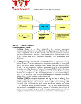 For More : https://www.ThesisScientist.co
CERT-In - Cyber Security Focus
It has four enabling actions:
• Enabling Govt. as a key stakeholder in creating appropriate
environment/conditions by way of policies and legal/regulatory framework to
address important aspect of data security and privacy protection concerns.
Specific actions include – National Cyber Security policy, amendments to Indian
IT Act, security and privacy assurance framework, crisis management plan
(CMP) etc.
•
• Enabling User agencies in Govt. and critical sectors to improve the security
posture of their IT systems and networks and enhance their ability to resist cyber
attacks and recover within reasonable time if attacks do occur. Specific actions
include – security standards/ guidelines, empanelment of IT security auditors,
creating a network & database of points-of-contact and CISOs of Govt & critical
sector organisations for smooth and efficient communication to deal with security
incidents and emergencies, CISO training programmes on security related topics
and CERT-In initiatives, cyber security drills and security conformity assessment
infrastructure covering products, process and people
• Enabling CERT-In to enhance its capacity and outreach and to achieve force
multiplier effects to serve its constituency in an effective manner as a `Trusted
referral agency‟. Specific actions include – National cyber security strategy (11th
Five Year Plan), National Cyber Alert system, MoUs with vendors, MoUs with
CERTs across the world, network of sectoral CERTs in India, membership with
international/regional CERT forums for exchange of information and expertise &
rapid response, targeted projects and training programmes for use of and
compliance to international best practices in security and incident response.
 