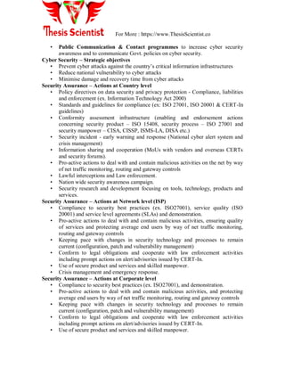 For More : https://www.ThesisScientist.co
• Public Communication & Contact programmes to increase cyber security
awareness and to communicate Govt. policies on cyber security.
Cyber Security – Strategic objectives
• Prevent cyber attacks against the country‟s critical information infrastructures
• Reduce national vulnerability to cyber attacks
• Minimise damage and recovery time from cyber attacks
Security Assurance – Actions at Country level
• Policy directives on data security and privacy protection - Compliance, liabilities
and enforcement (ex. Information Technology Act 2000)
• Standards and guidelines for compliance (ex: ISO 27001, ISO 20001 & CERT-In
guidelines)
• Conformity assessment infrastructure (enabling and endorsement actions
concerning security product – ISO 15408, security process – ISO 27001 and
security manpower – CISA, CISSP, ISMS-LA, DISA etc.)
• Security incident - early warning and response (National cyber alert system and
crisis management)
• Information sharing and cooperation (MoUs with vendors and overseas CERTs
and security forums).
• Pro-active actions to deal with and contain malicious activities on the net by way
of net traffic monitoring, routing and gateway controls
• Lawful interceptions and Law enforcement.
• Nation wide security awareness campaign.
• Security research and development focusing on tools, technology, products and
services.
Security Assurance – Actions at Network level (ISP)
• Compliance to security best practices (ex. ISO27001), service quality (ISO
20001) and service level agreements (SLAs) and demonstration.
• Pro-active actions to deal with and contain malicious activities, ensuring quality
of services and protecting average end users by way of net traffic monitoring,
routing and gateway controls
• Keeping pace with changes in security technology and processes to remain
current (configuration, patch and vulnerability management)
• Conform to legal obligations and cooperate with law enforcement activities
including prompt actions on alert/advisories issued by CERT-In.
• Use of secure product and services and skilled manpower.
• Crisis management and emergency response.
Security Assurance – Actions at Corporate level
• Compliance to security best practices (ex. ISO27001), and demonstration.
• Pro-active actions to deal with and contain malicious activities, and protecting
average end users by way of net traffic monitoring, routing and gateway controls
• Keeping pace with changes in security technology and processes to remain
current (configuration, patch and vulnerability management)
• Conform to legal obligations and cooperate with law enforcement activities
including prompt actions on alert/advisories issued by CERT-In.
• Use of secure product and services and skilled manpower.
 